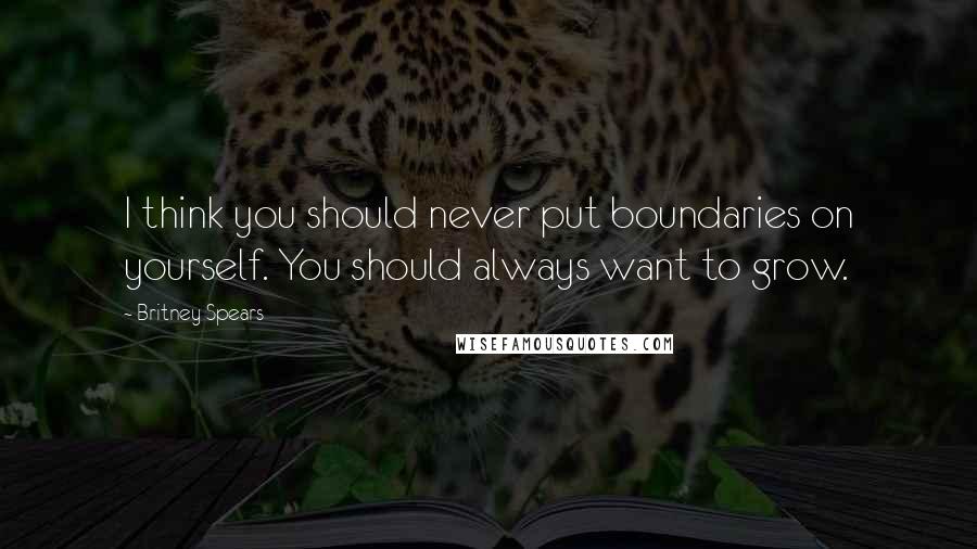 Britney Spears Quotes: I think you should never put boundaries on yourself. You should always want to grow.