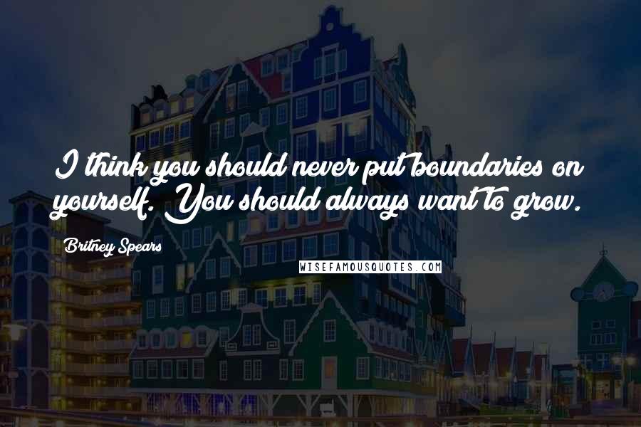 Britney Spears Quotes: I think you should never put boundaries on yourself. You should always want to grow.