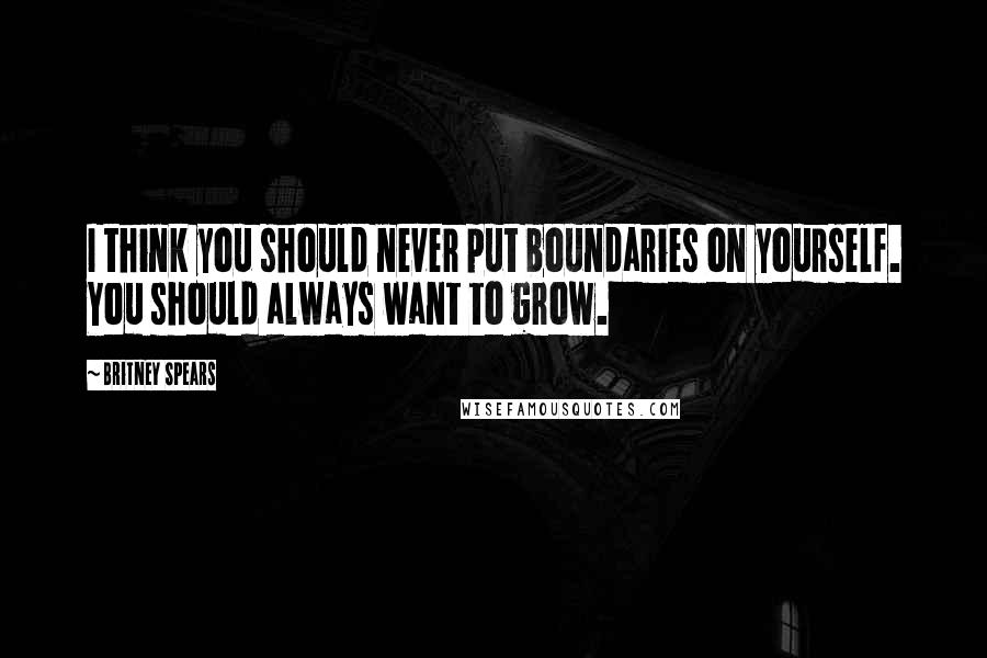 Britney Spears Quotes: I think you should never put boundaries on yourself. You should always want to grow.