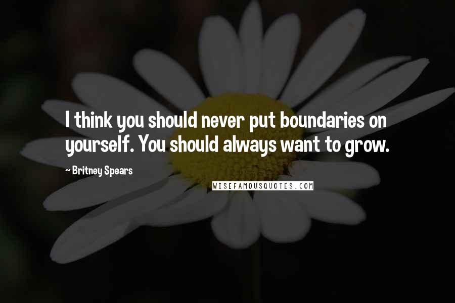 Britney Spears Quotes: I think you should never put boundaries on yourself. You should always want to grow.