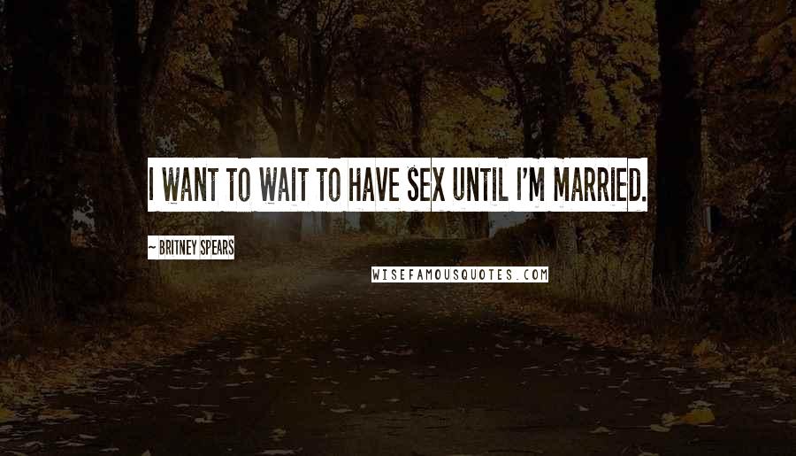 Britney Spears Quotes: I want to wait to have sex until I'm married.