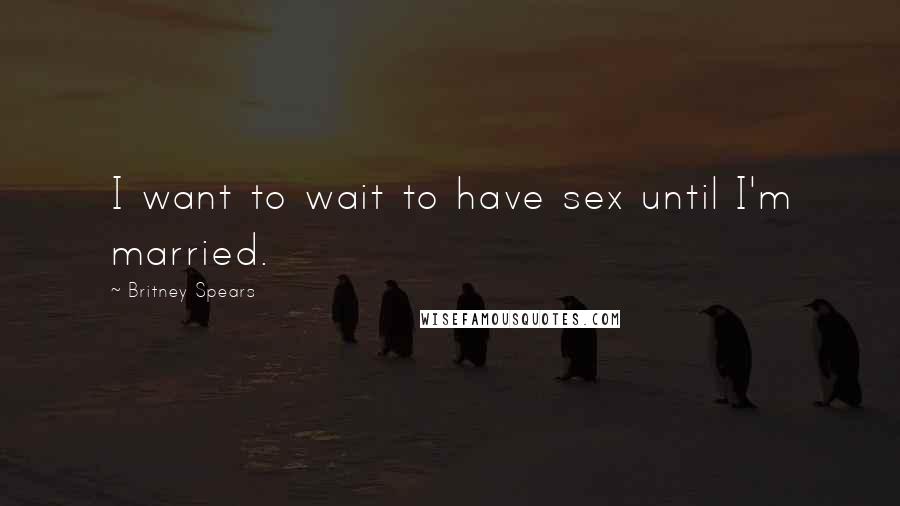Britney Spears Quotes: I want to wait to have sex until I'm married.