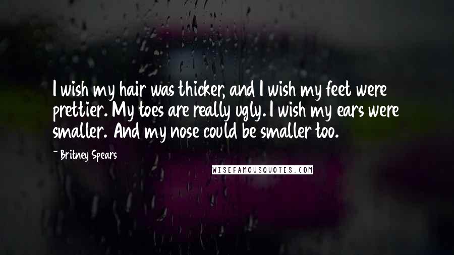 Britney Spears Quotes: I wish my hair was thicker, and I wish my feet were prettier. My toes are really ugly. I wish my ears were smaller. And my nose could be smaller too.