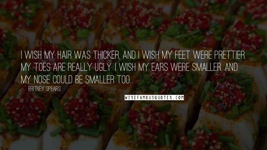 Britney Spears Quotes: I wish my hair was thicker, and I wish my feet were prettier. My toes are really ugly. I wish my ears were smaller. And my nose could be smaller too.