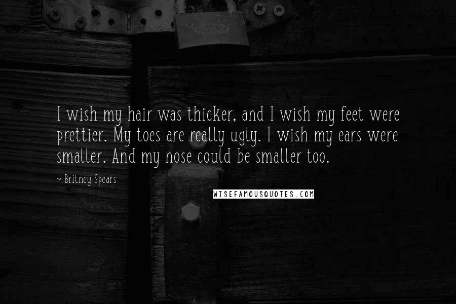 Britney Spears Quotes: I wish my hair was thicker, and I wish my feet were prettier. My toes are really ugly. I wish my ears were smaller. And my nose could be smaller too.