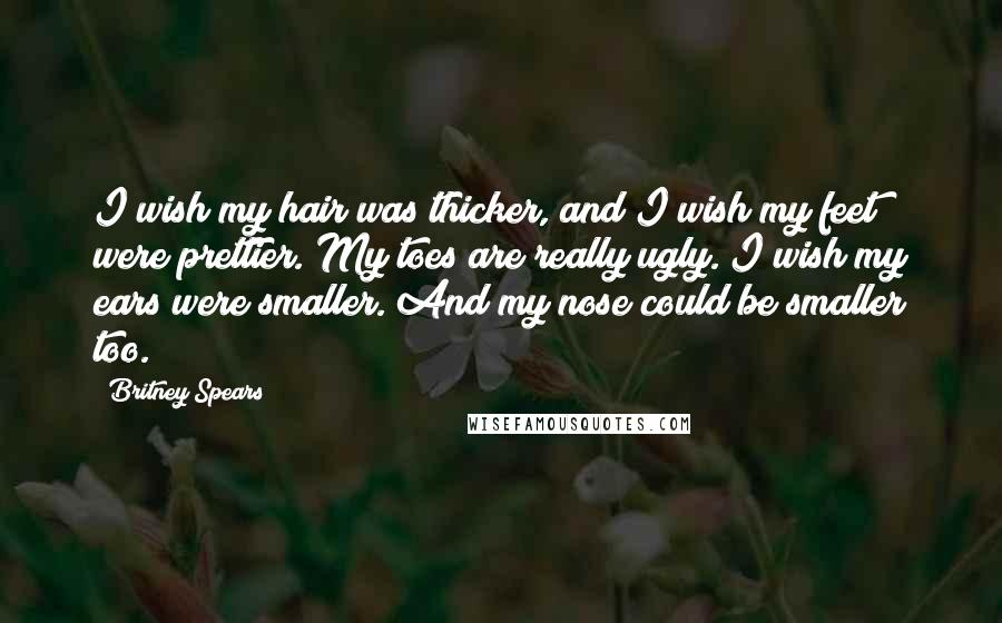 Britney Spears Quotes: I wish my hair was thicker, and I wish my feet were prettier. My toes are really ugly. I wish my ears were smaller. And my nose could be smaller too.