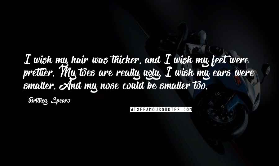 Britney Spears Quotes: I wish my hair was thicker, and I wish my feet were prettier. My toes are really ugly. I wish my ears were smaller. And my nose could be smaller too.