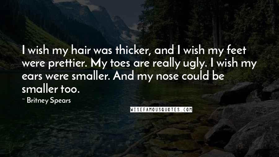 Britney Spears Quotes: I wish my hair was thicker, and I wish my feet were prettier. My toes are really ugly. I wish my ears were smaller. And my nose could be smaller too.