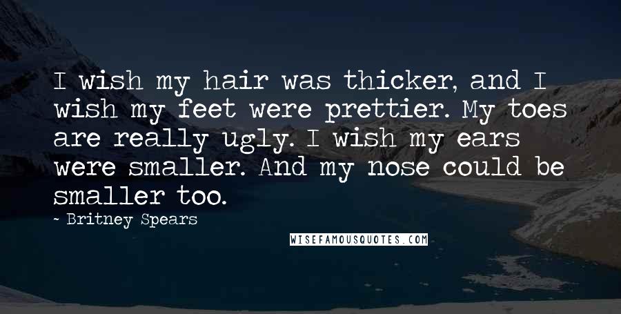 Britney Spears Quotes: I wish my hair was thicker, and I wish my feet were prettier. My toes are really ugly. I wish my ears were smaller. And my nose could be smaller too.