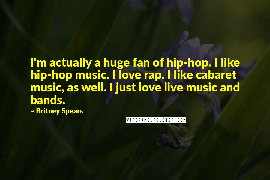 Britney Spears Quotes: I'm actually a huge fan of hip-hop. I like hip-hop music. I love rap. I like cabaret music, as well. I just love live music and bands.