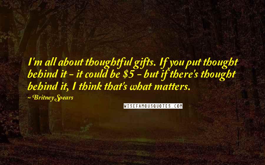 Britney Spears Quotes: I'm all about thoughtful gifts. If you put thought behind it - it could be $5 - but if there's thought behind it, I think that's what matters.