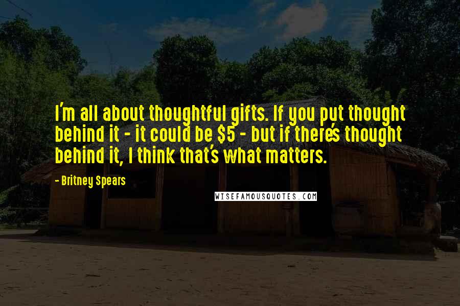 Britney Spears Quotes: I'm all about thoughtful gifts. If you put thought behind it - it could be $5 - but if there's thought behind it, I think that's what matters.