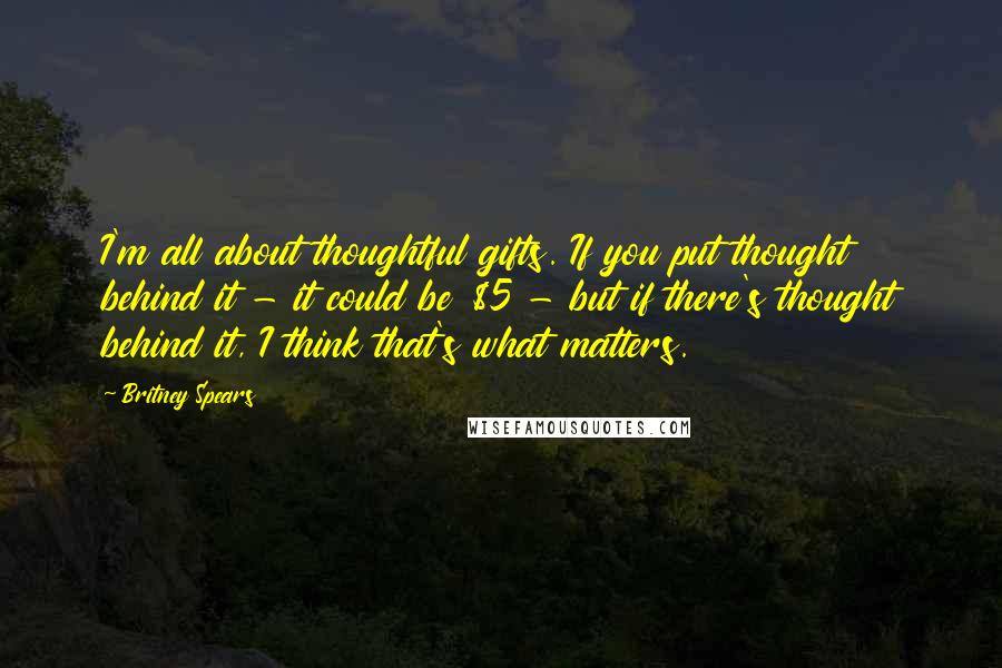 Britney Spears Quotes: I'm all about thoughtful gifts. If you put thought behind it - it could be $5 - but if there's thought behind it, I think that's what matters.