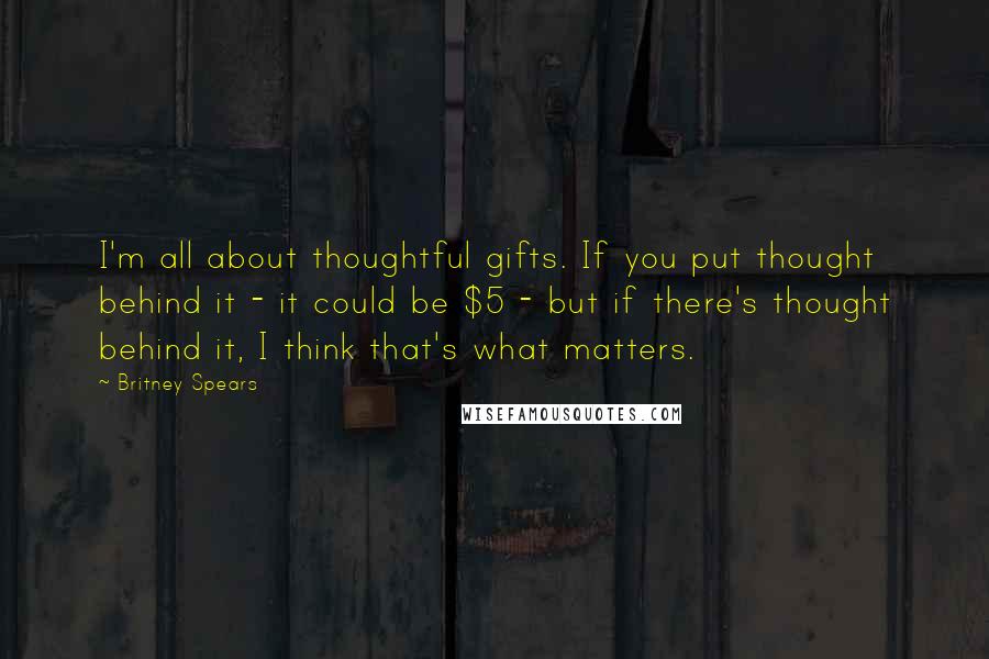 Britney Spears Quotes: I'm all about thoughtful gifts. If you put thought behind it - it could be $5 - but if there's thought behind it, I think that's what matters.