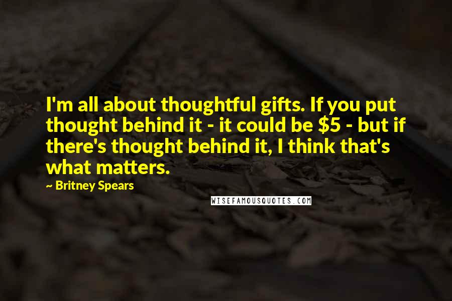 Britney Spears Quotes: I'm all about thoughtful gifts. If you put thought behind it - it could be $5 - but if there's thought behind it, I think that's what matters.