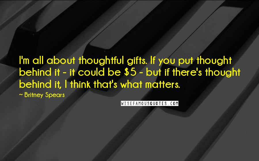 Britney Spears Quotes: I'm all about thoughtful gifts. If you put thought behind it - it could be $5 - but if there's thought behind it, I think that's what matters.