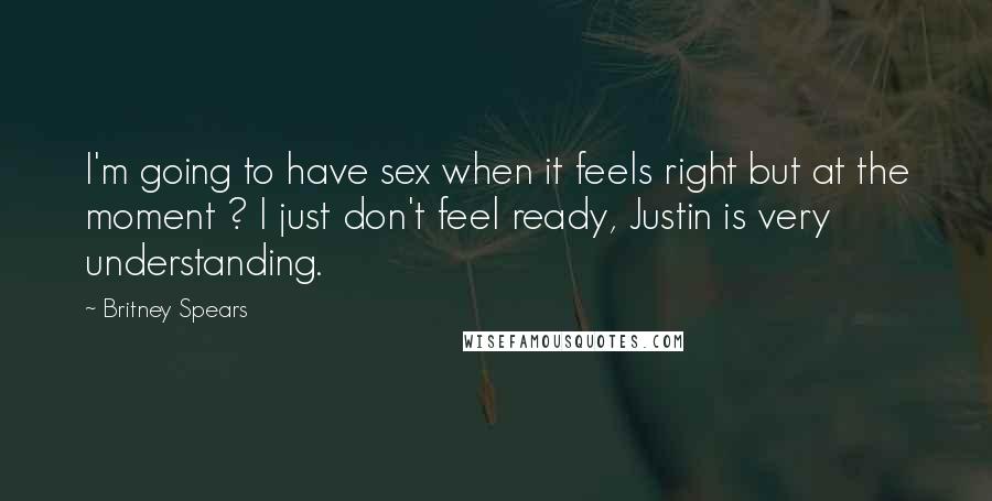 Britney Spears Quotes: I'm going to have sex when it feels right but at the moment ? I just don't feel ready, Justin is very understanding.