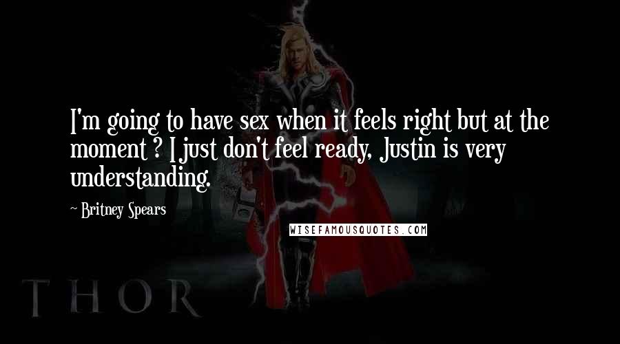 Britney Spears Quotes: I'm going to have sex when it feels right but at the moment ? I just don't feel ready, Justin is very understanding.