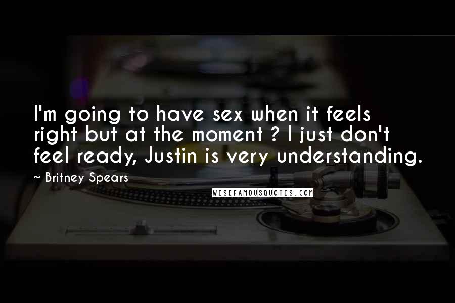 Britney Spears Quotes: I'm going to have sex when it feels right but at the moment ? I just don't feel ready, Justin is very understanding.