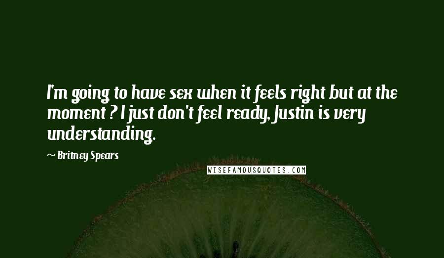 Britney Spears Quotes: I'm going to have sex when it feels right but at the moment ? I just don't feel ready, Justin is very understanding.