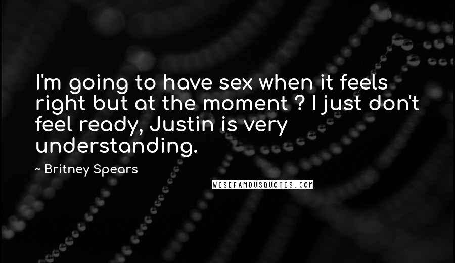 Britney Spears Quotes: I'm going to have sex when it feels right but at the moment ? I just don't feel ready, Justin is very understanding.