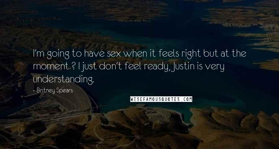 Britney Spears Quotes: I'm going to have sex when it feels right but at the moment ? I just don't feel ready, Justin is very understanding.