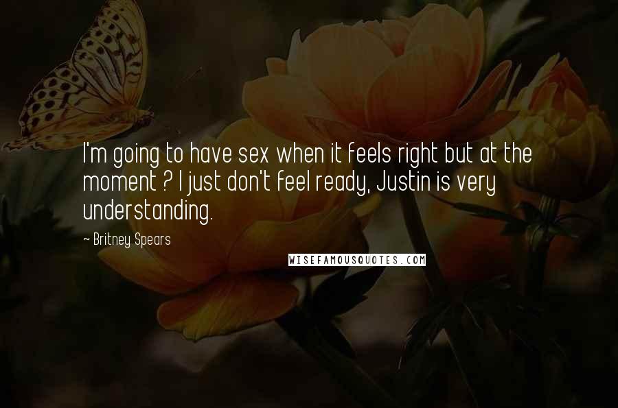 Britney Spears Quotes: I'm going to have sex when it feels right but at the moment ? I just don't feel ready, Justin is very understanding.