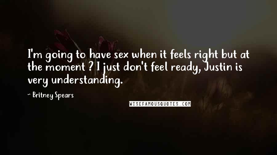 Britney Spears Quotes: I'm going to have sex when it feels right but at the moment ? I just don't feel ready, Justin is very understanding.