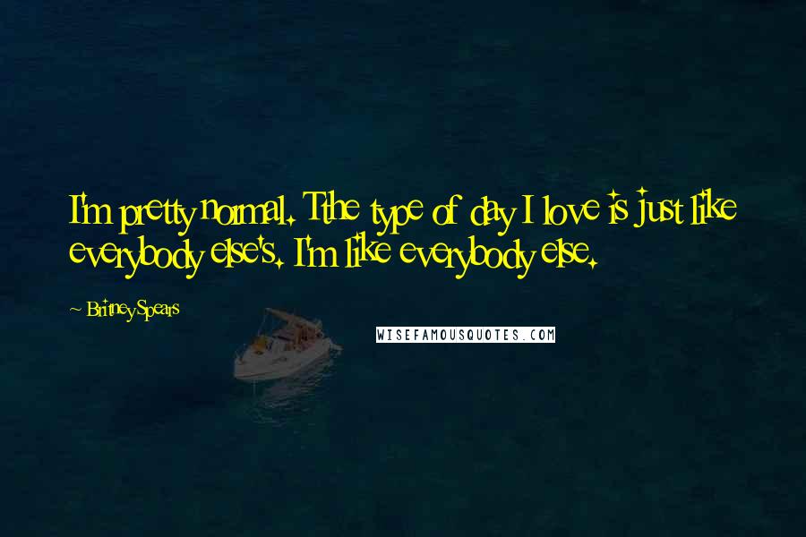 Britney Spears Quotes: I'm pretty normal. Tthe type of day I love is just like everybody else's. I'm like everybody else.