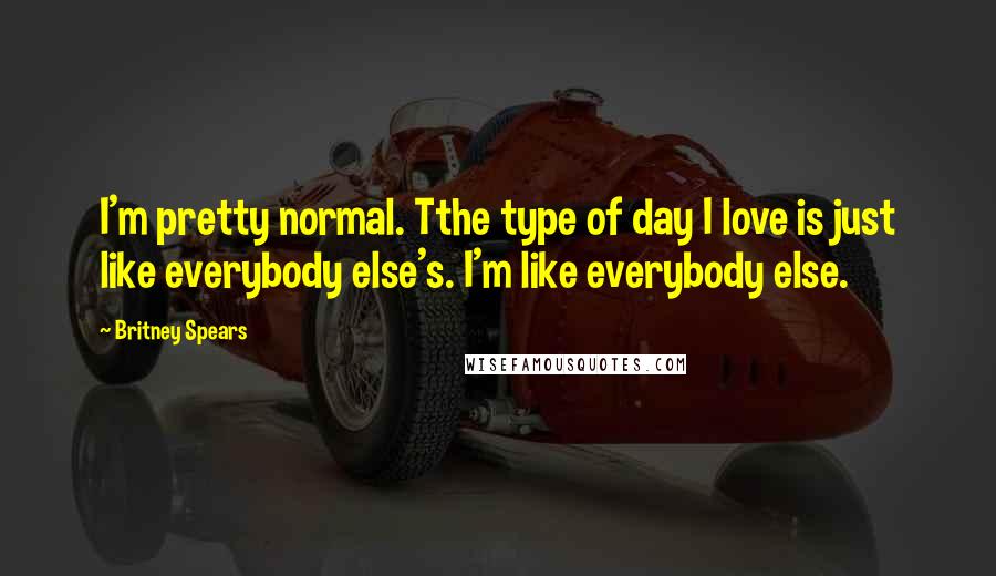 Britney Spears Quotes: I'm pretty normal. Tthe type of day I love is just like everybody else's. I'm like everybody else.