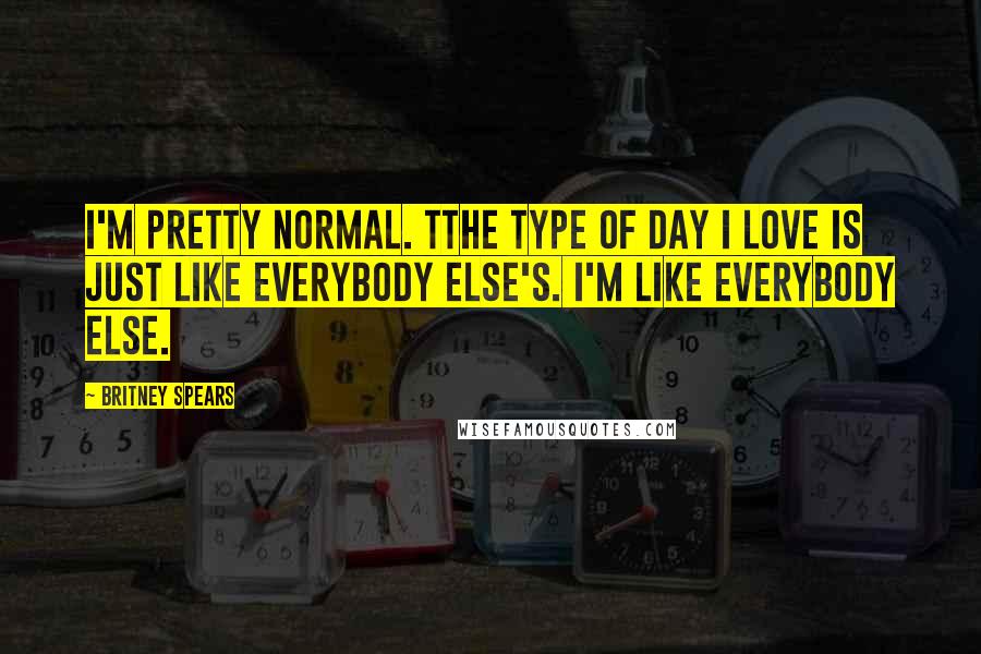 Britney Spears Quotes: I'm pretty normal. Tthe type of day I love is just like everybody else's. I'm like everybody else.