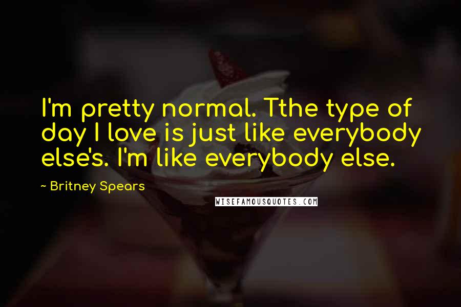 Britney Spears Quotes: I'm pretty normal. Tthe type of day I love is just like everybody else's. I'm like everybody else.