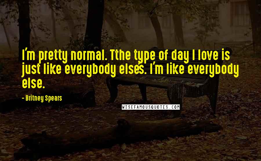 Britney Spears Quotes: I'm pretty normal. Tthe type of day I love is just like everybody else's. I'm like everybody else.