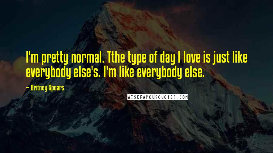 Britney Spears Quotes: I'm pretty normal. Tthe type of day I love is just like everybody else's. I'm like everybody else.