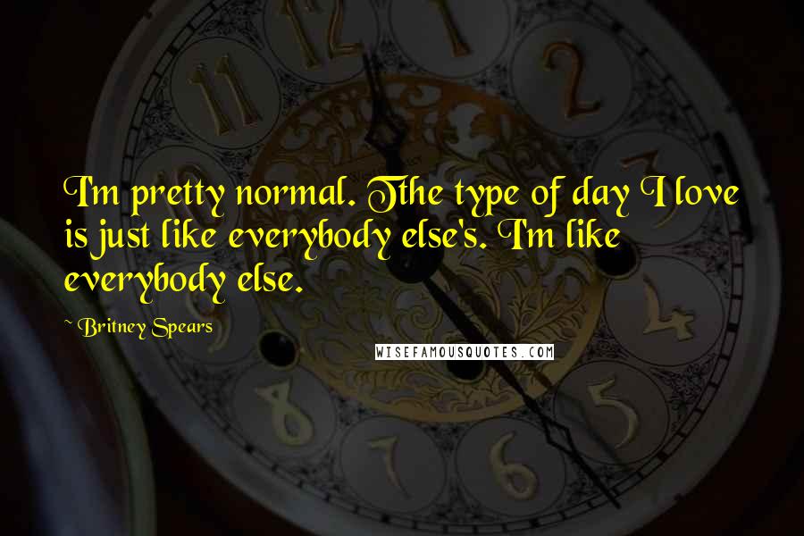 Britney Spears Quotes: I'm pretty normal. Tthe type of day I love is just like everybody else's. I'm like everybody else.