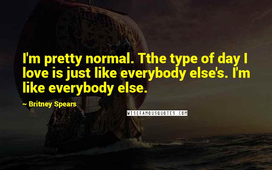 Britney Spears Quotes: I'm pretty normal. Tthe type of day I love is just like everybody else's. I'm like everybody else.