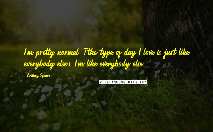 Britney Spears Quotes: I'm pretty normal. Tthe type of day I love is just like everybody else's. I'm like everybody else.