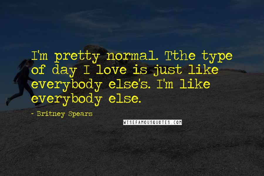 Britney Spears Quotes: I'm pretty normal. Tthe type of day I love is just like everybody else's. I'm like everybody else.