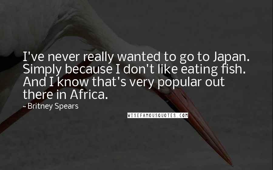 Britney Spears Quotes: I've never really wanted to go to Japan. Simply because I don't like eating fish. And I know that's very popular out there in Africa.