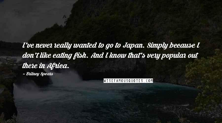 Britney Spears Quotes: I've never really wanted to go to Japan. Simply because I don't like eating fish. And I know that's very popular out there in Africa.