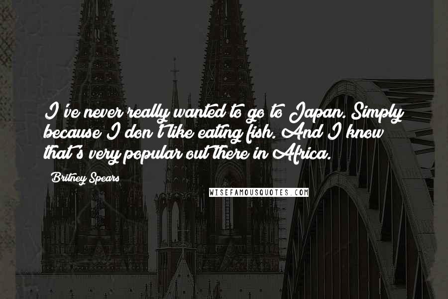 Britney Spears Quotes: I've never really wanted to go to Japan. Simply because I don't like eating fish. And I know that's very popular out there in Africa.