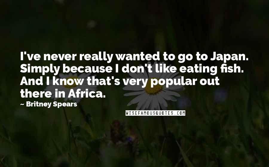 Britney Spears Quotes: I've never really wanted to go to Japan. Simply because I don't like eating fish. And I know that's very popular out there in Africa.