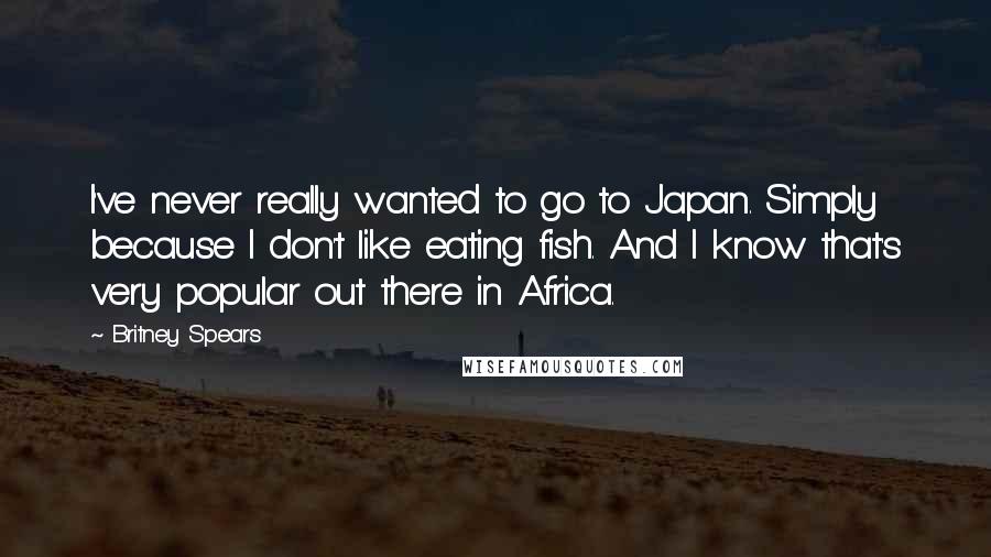Britney Spears Quotes: I've never really wanted to go to Japan. Simply because I don't like eating fish. And I know that's very popular out there in Africa.