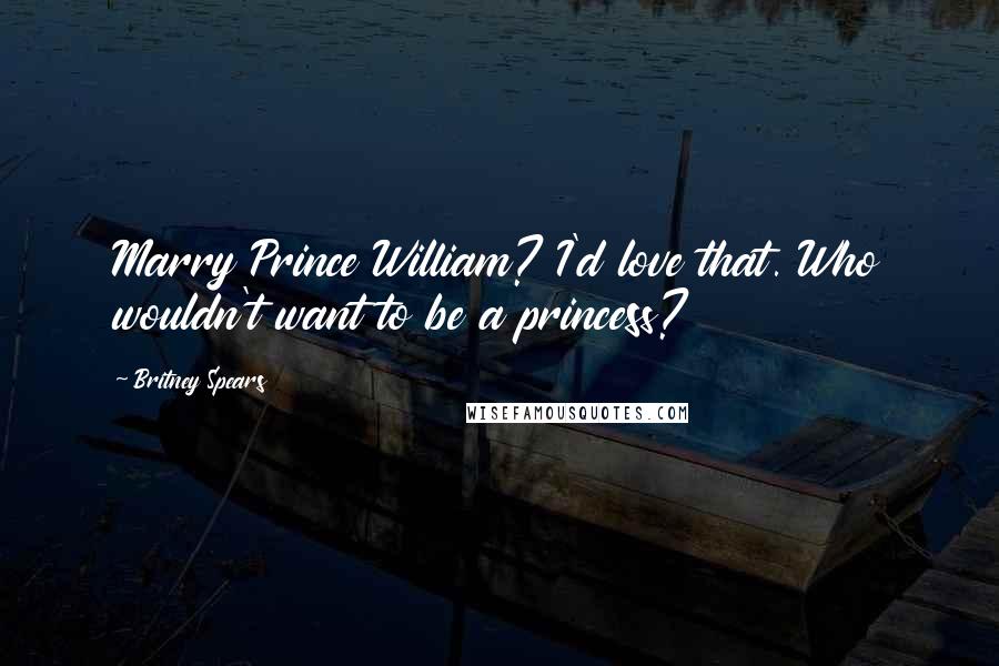 Britney Spears Quotes: Marry Prince William? I'd love that. Who wouldn't want to be a princess?