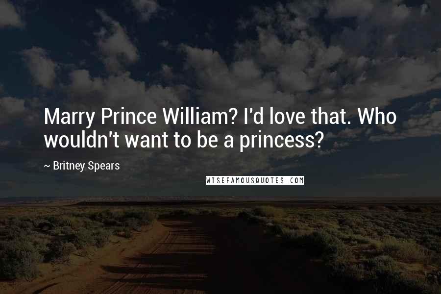 Britney Spears Quotes: Marry Prince William? I'd love that. Who wouldn't want to be a princess?