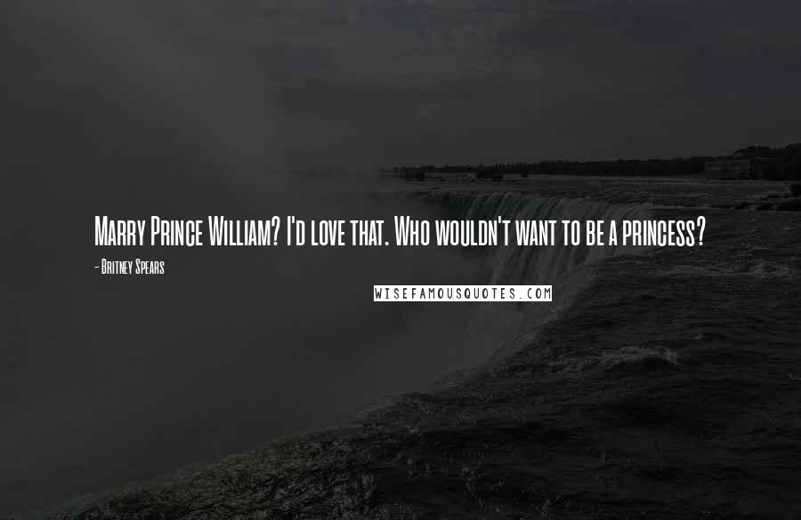 Britney Spears Quotes: Marry Prince William? I'd love that. Who wouldn't want to be a princess?