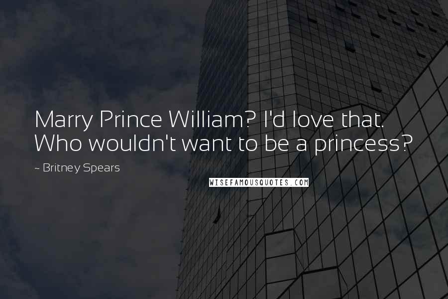 Britney Spears Quotes: Marry Prince William? I'd love that. Who wouldn't want to be a princess?