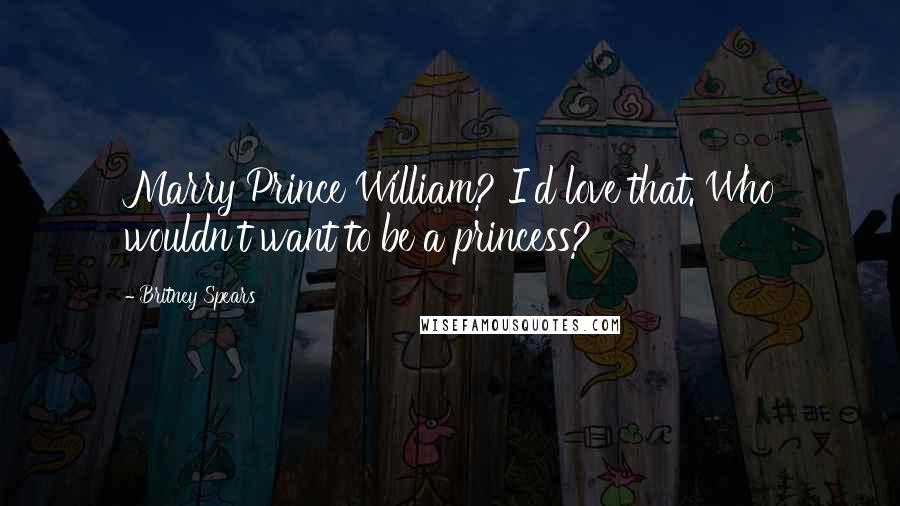 Britney Spears Quotes: Marry Prince William? I'd love that. Who wouldn't want to be a princess?