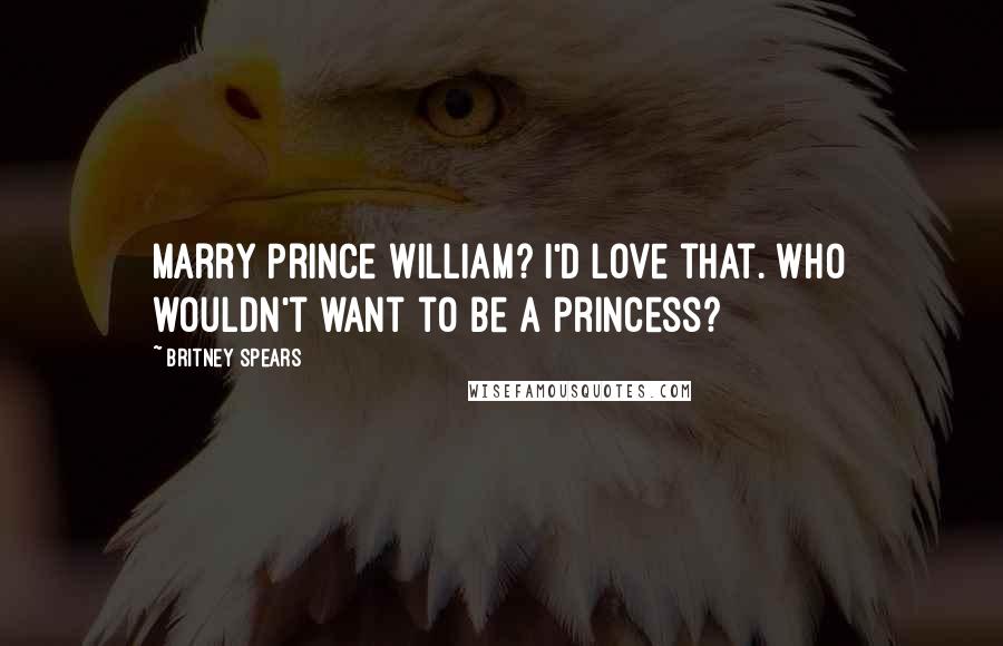 Britney Spears Quotes: Marry Prince William? I'd love that. Who wouldn't want to be a princess?