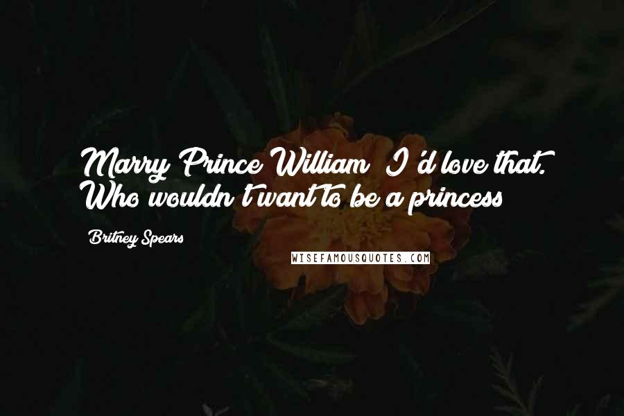 Britney Spears Quotes: Marry Prince William? I'd love that. Who wouldn't want to be a princess?